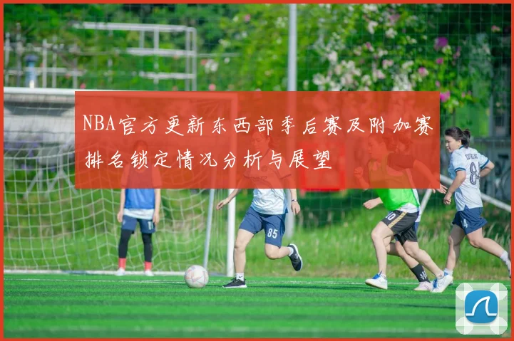 NBA官方更新东西部季后赛及附加赛排名锁定情况分析与展望