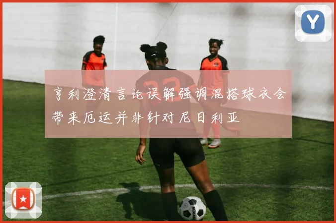 亨利澄清言论误解强调混搭球衣会带来厄运并非针对尼日利亚