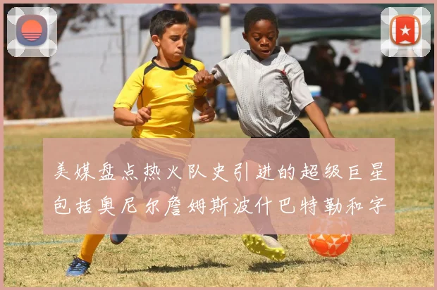 美媒盘点热火队史引进的超级巨星包括奥尼尔詹姆斯波什巴特勒和字母哥