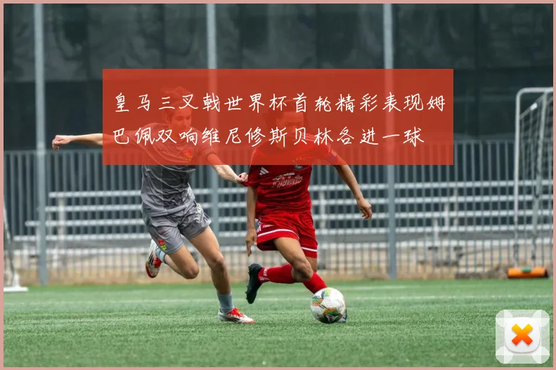 皇马三叉戟世界杯首轮精彩表现姆巴佩双响维尼修斯贝林各进一球