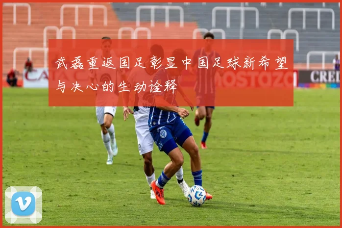 武磊重返国足彰显中国足球新希望与决心的生动诠释