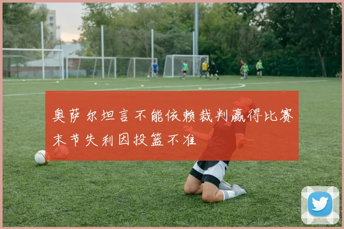 奥萨尔坦言不能依赖裁判赢得比赛末节失利因投篮不准