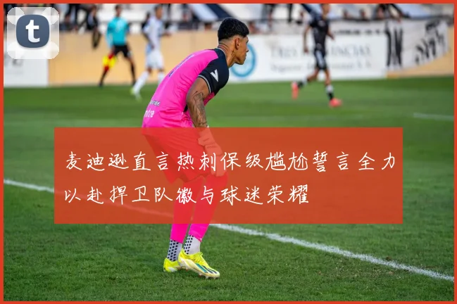 麦迪逊直言热刺保级尴尬誓言全力以赴捍卫队徽与球迷荣耀