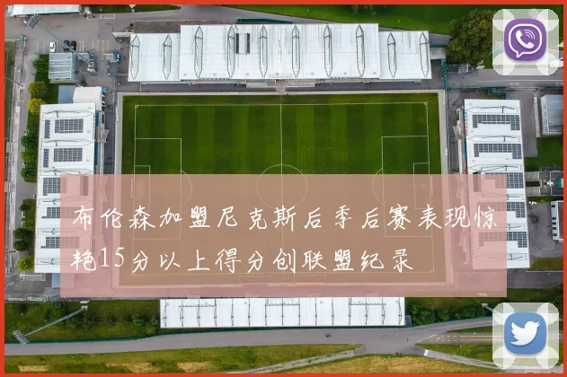 布伦森加盟尼克斯后季后赛表现惊艳15分以上得分创联盟纪录