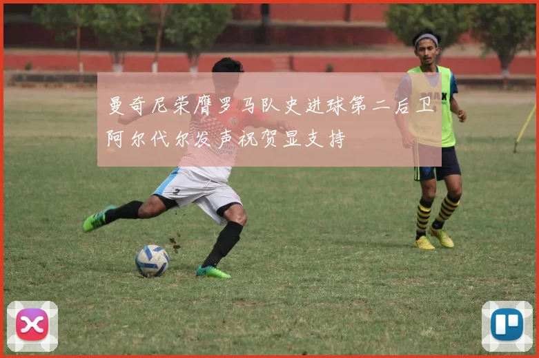 曼奇尼荣膺罗马队史进球第二后卫阿尔代尔发声祝贺显支持