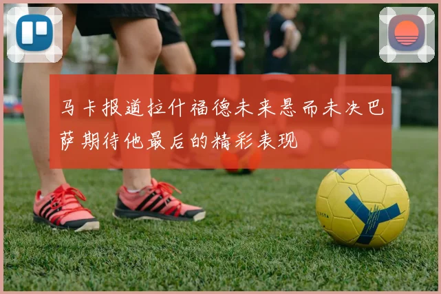 马卡报道拉什福德未来悬而未决巴萨期待他最后的精彩表现