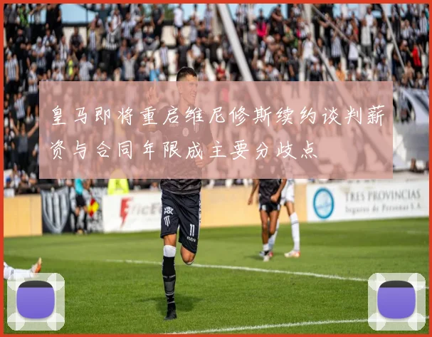 皇马即将重启维尼修斯续约谈判薪资与合同年限成主要分歧点